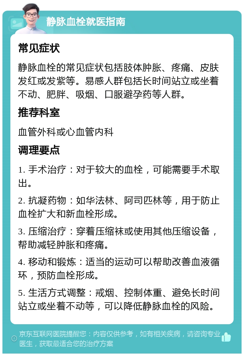 静脉血栓就医指南 常见症状 静脉血栓的常见症状包括肢体肿胀、疼痛、皮肤发红或发紫等。易感人群包括长时间站立或坐着不动、肥胖、吸烟、口服避孕药等人群。 推荐科室 血管外科或心血管内科 调理要点 1. 手术治疗：对于较大的血栓，可能需要手术取出。 2. 抗凝药物：如华法林、阿司匹林等，用于防止血栓扩大和新血栓形成。 3. 压缩治疗：穿着压缩袜或使用其他压缩设备，帮助减轻肿胀和疼痛。 4. 移动和锻炼：适当的运动可以帮助改善血液循环，预防血栓形成。 5. 生活方式调整：戒烟、控制体重、避免长时间站立或坐着不动等，可以降低静脉血栓的风险。