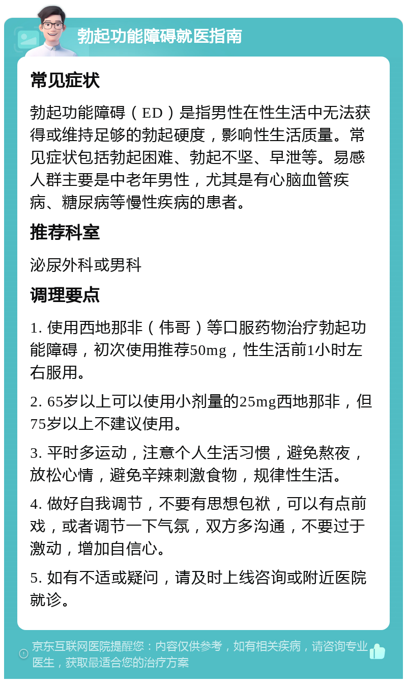 勃起功能障碍就医指南 常见症状 勃起功能障碍（ED）是指男性在性生活中无法获得或维持足够的勃起硬度，影响性生活质量。常见症状包括勃起困难、勃起不坚、早泄等。易感人群主要是中老年男性，尤其是有心脑血管疾病、糖尿病等慢性疾病的患者。 推荐科室 泌尿外科或男科 调理要点 1. 使用西地那非（伟哥）等口服药物治疗勃起功能障碍，初次使用推荐50mg，性生活前1小时左右服用。 2. 65岁以上可以使用小剂量的25mg西地那非，但75岁以上不建议使用。 3. 平时多运动，注意个人生活习惯，避免熬夜，放松心情，避免辛辣刺激食物，规律性生活。 4. 做好自我调节，不要有思想包袱，可以有点前戏，或者调节一下气氛，双方多沟通，不要过于激动，增加自信心。 5. 如有不适或疑问，请及时上线咨询或附近医院就诊。