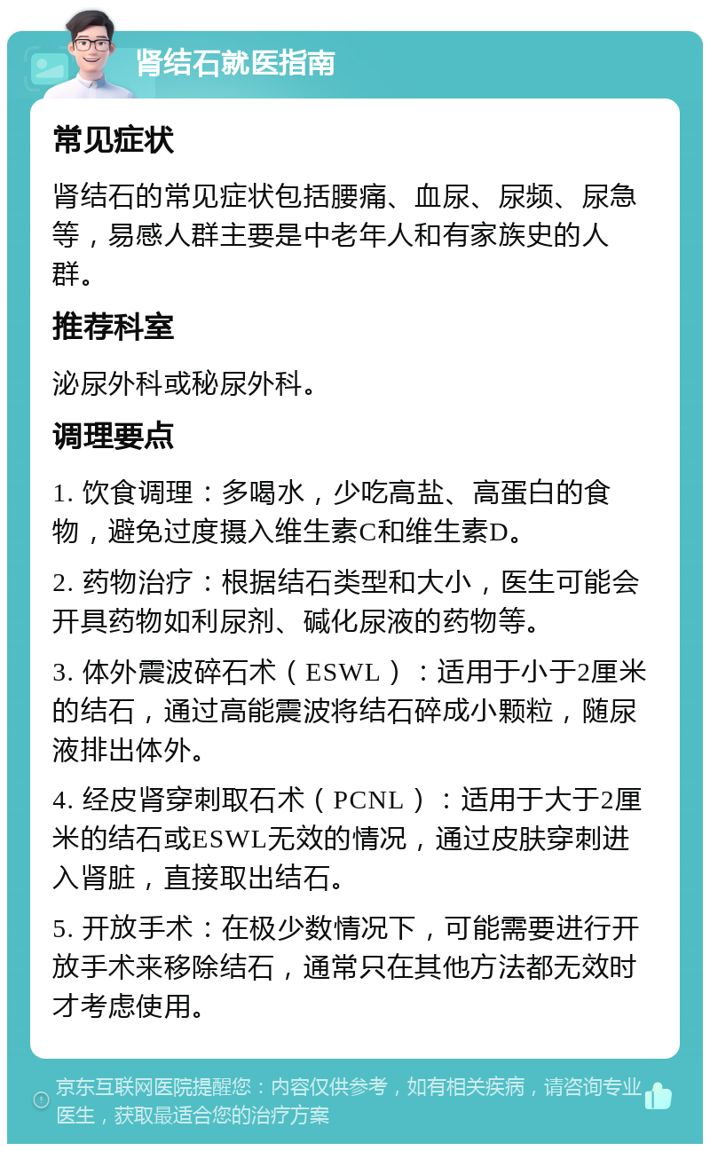 肾结石就医指南 常见症状 肾结石的常见症状包括腰痛、血尿、尿频、尿急等，易感人群主要是中老年人和有家族史的人群。 推荐科室 泌尿外科或秘尿外科。 调理要点 1. 饮食调理：多喝水，少吃高盐、高蛋白的食物，避免过度摄入维生素C和维生素D。 2. 药物治疗：根据结石类型和大小，医生可能会开具药物如利尿剂、碱化尿液的药物等。 3. 体外震波碎石术（ESWL）：适用于小于2厘米的结石，通过高能震波将结石碎成小颗粒，随尿液排出体外。 4. 经皮肾穿刺取石术（PCNL）：适用于大于2厘米的结石或ESWL无效的情况，通过皮肤穿刺进入肾脏，直接取出结石。 5. 开放手术：在极少数情况下，可能需要进行开放手术来移除结石，通常只在其他方法都无效时才考虑使用。