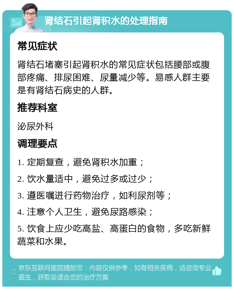 肾结石引起肾积水的处理指南 常见症状 肾结石堵塞引起肾积水的常见症状包括腰部或腹部疼痛、排尿困难、尿量减少等。易感人群主要是有肾结石病史的人群。 推荐科室 泌尿外科 调理要点 1. 定期复查，避免肾积水加重； 2. 饮水量适中，避免过多或过少； 3. 遵医嘱进行药物治疗，如利尿剂等； 4. 注意个人卫生，避免尿路感染； 5. 饮食上应少吃高盐、高蛋白的食物，多吃新鲜蔬菜和水果。