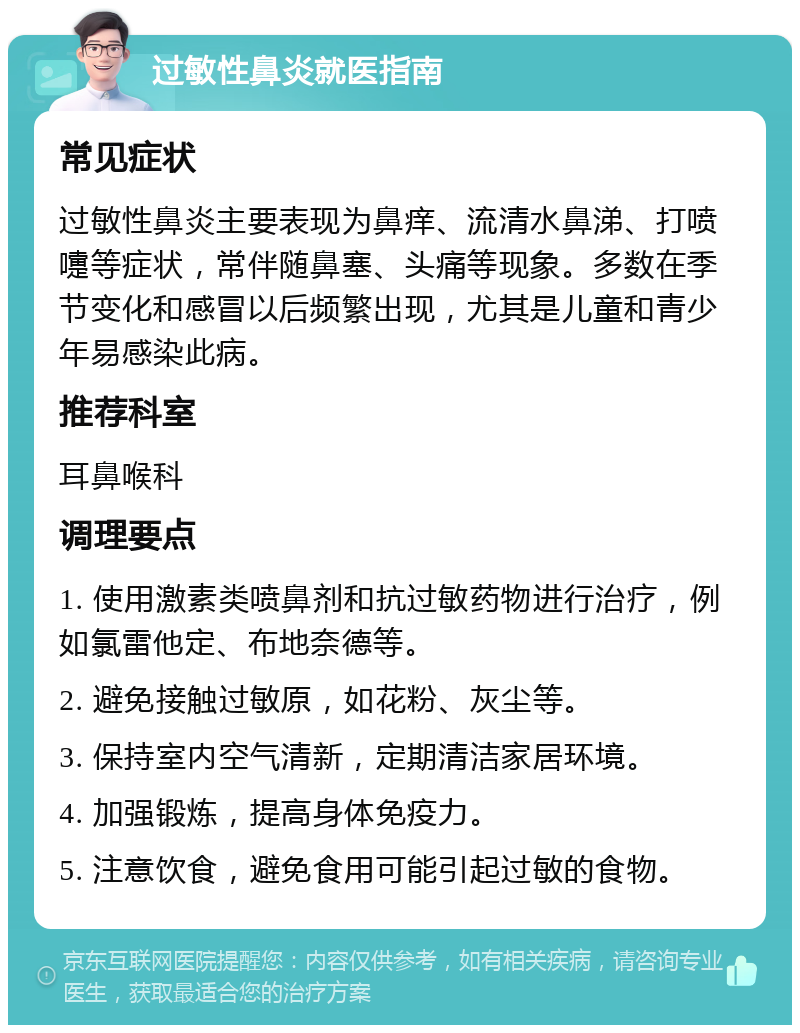 过敏性鼻炎就医指南 常见症状 过敏性鼻炎主要表现为鼻痒、流清水鼻涕、打喷嚏等症状，常伴随鼻塞、头痛等现象。多数在季节变化和感冒以后频繁出现，尤其是儿童和青少年易感染此病。 推荐科室 耳鼻喉科 调理要点 1. 使用激素类喷鼻剂和抗过敏药物进行治疗，例如氯雷他定、布地奈德等。 2. 避免接触过敏原，如花粉、灰尘等。 3. 保持室内空气清新，定期清洁家居环境。 4. 加强锻炼，提高身体免疫力。 5. 注意饮食，避免食用可能引起过敏的食物。