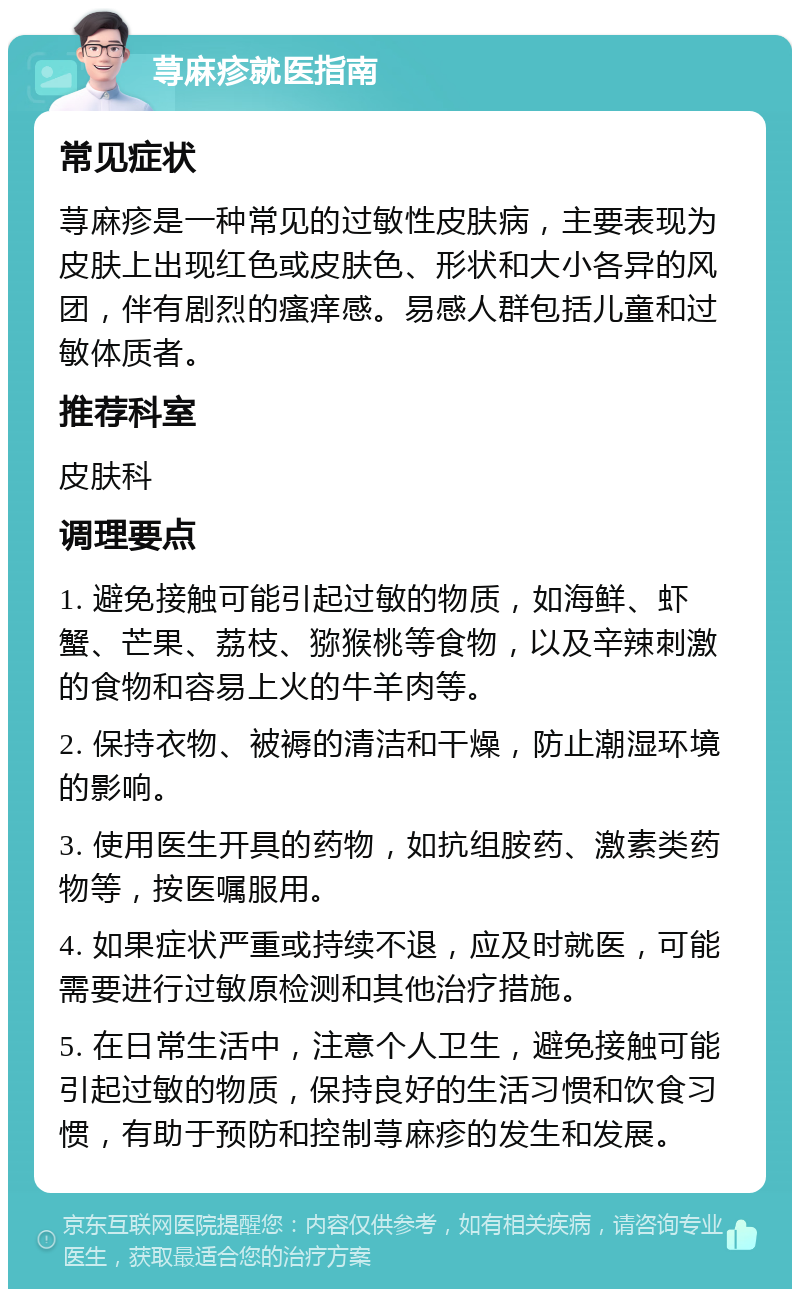 荨麻疹就医指南 常见症状 荨麻疹是一种常见的过敏性皮肤病，主要表现为皮肤上出现红色或皮肤色、形状和大小各异的风团，伴有剧烈的瘙痒感。易感人群包括儿童和过敏体质者。 推荐科室 皮肤科 调理要点 1. 避免接触可能引起过敏的物质，如海鲜、虾蟹、芒果、荔枝、猕猴桃等食物，以及辛辣刺激的食物和容易上火的牛羊肉等。 2. 保持衣物、被褥的清洁和干燥，防止潮湿环境的影响。 3. 使用医生开具的药物，如抗组胺药、激素类药物等，按医嘱服用。 4. 如果症状严重或持续不退，应及时就医，可能需要进行过敏原检测和其他治疗措施。 5. 在日常生活中，注意个人卫生，避免接触可能引起过敏的物质，保持良好的生活习惯和饮食习惯，有助于预防和控制荨麻疹的发生和发展。