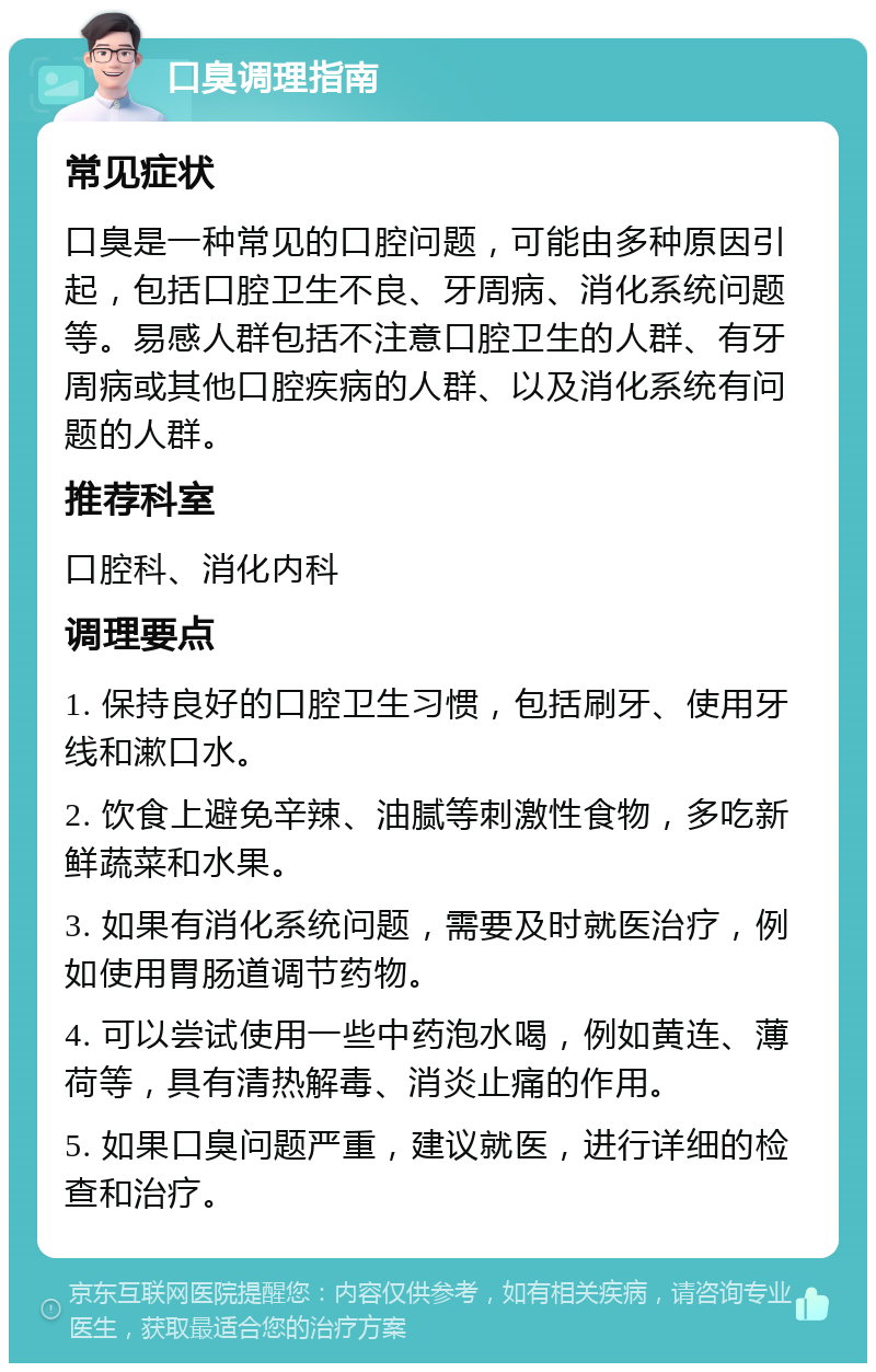 口臭调理指南 常见症状 口臭是一种常见的口腔问题，可能由多种原因引起，包括口腔卫生不良、牙周病、消化系统问题等。易感人群包括不注意口腔卫生的人群、有牙周病或其他口腔疾病的人群、以及消化系统有问题的人群。 推荐科室 口腔科、消化内科 调理要点 1. 保持良好的口腔卫生习惯，包括刷牙、使用牙线和漱口水。 2. 饮食上避免辛辣、油腻等刺激性食物，多吃新鲜蔬菜和水果。 3. 如果有消化系统问题，需要及时就医治疗，例如使用胃肠道调节药物。 4. 可以尝试使用一些中药泡水喝，例如黄连、薄荷等，具有清热解毒、消炎止痛的作用。 5. 如果口臭问题严重，建议就医，进行详细的检查和治疗。