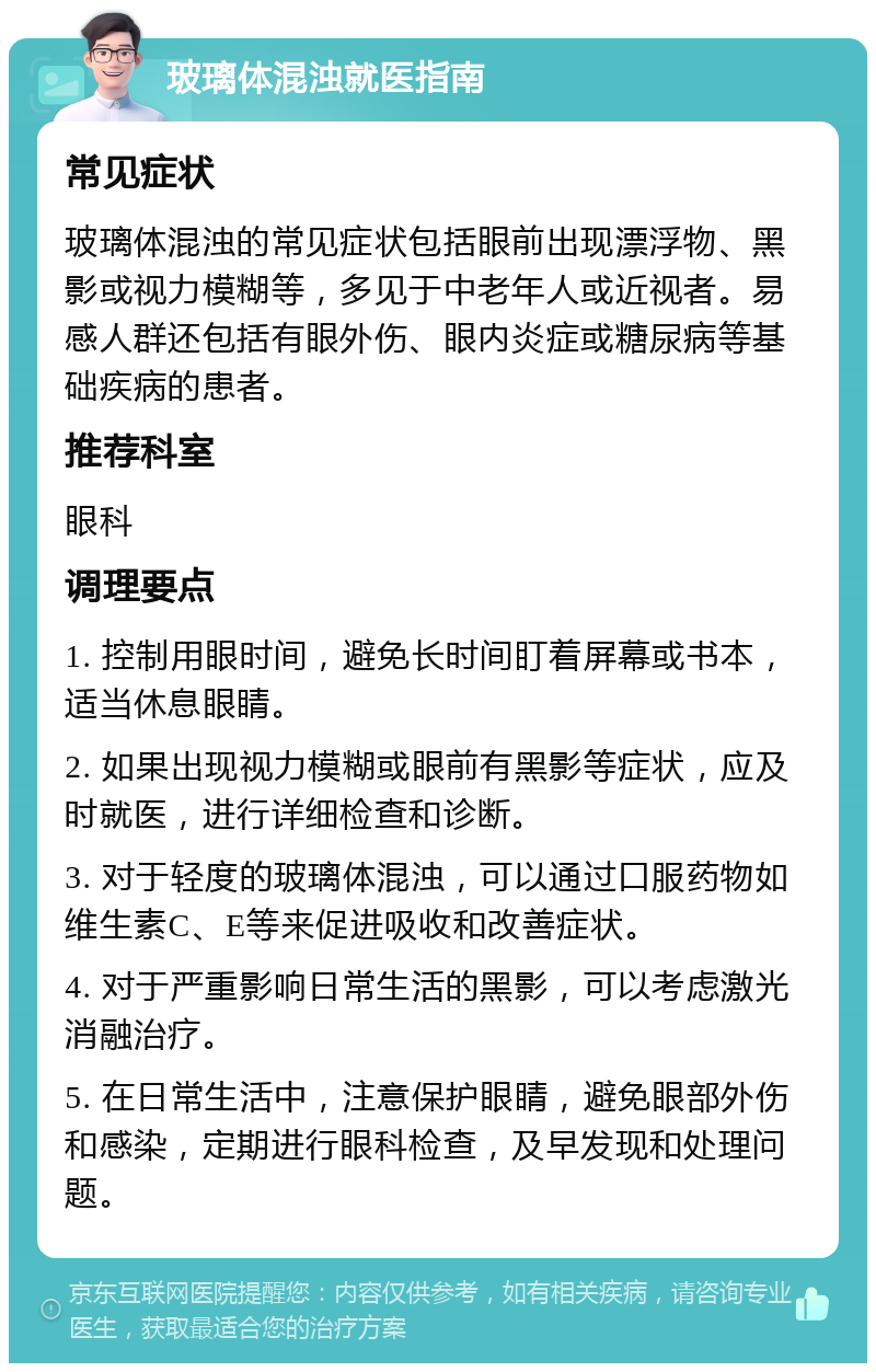 玻璃体混浊就医指南 常见症状 玻璃体混浊的常见症状包括眼前出现漂浮物、黑影或视力模糊等，多见于中老年人或近视者。易感人群还包括有眼外伤、眼内炎症或糖尿病等基础疾病的患者。 推荐科室 眼科 调理要点 1. 控制用眼时间，避免长时间盯着屏幕或书本，适当休息眼睛。 2. 如果出现视力模糊或眼前有黑影等症状，应及时就医，进行详细检查和诊断。 3. 对于轻度的玻璃体混浊，可以通过口服药物如维生素C、E等来促进吸收和改善症状。 4. 对于严重影响日常生活的黑影，可以考虑激光消融治疗。 5. 在日常生活中，注意保护眼睛，避免眼部外伤和感染，定期进行眼科检查，及早发现和处理问题。