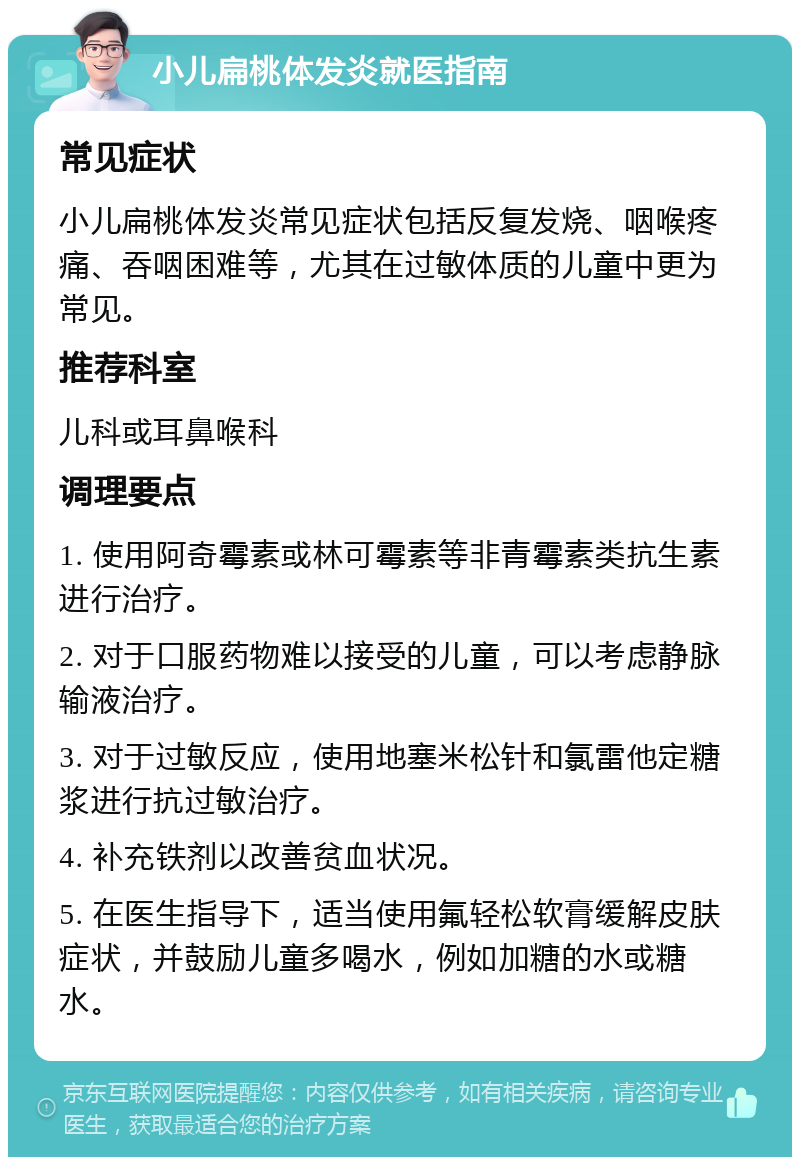 小儿扁桃体发炎就医指南 常见症状 小儿扁桃体发炎常见症状包括反复发烧、咽喉疼痛、吞咽困难等，尤其在过敏体质的儿童中更为常见。 推荐科室 儿科或耳鼻喉科 调理要点 1. 使用阿奇霉素或林可霉素等非青霉素类抗生素进行治疗。 2. 对于口服药物难以接受的儿童，可以考虑静脉输液治疗。 3. 对于过敏反应，使用地塞米松针和氯雷他定糖浆进行抗过敏治疗。 4. 补充铁剂以改善贫血状况。 5. 在医生指导下，适当使用氟轻松软膏缓解皮肤症状，并鼓励儿童多喝水，例如加糖的水或糖水。