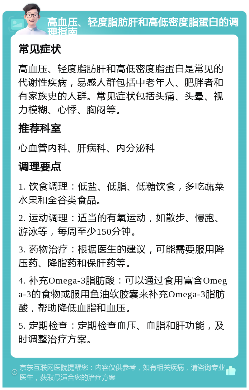 高血压、轻度脂肪肝和高低密度脂蛋白的调理指南 常见症状 高血压、轻度脂肪肝和高低密度脂蛋白是常见的代谢性疾病，易感人群包括中老年人、肥胖者和有家族史的人群。常见症状包括头痛、头晕、视力模糊、心悸、胸闷等。 推荐科室 心血管内科、肝病科、内分泌科 调理要点 1. 饮食调理：低盐、低脂、低糖饮食，多吃蔬菜水果和全谷类食品。 2. 运动调理：适当的有氧运动，如散步、慢跑、游泳等，每周至少150分钟。 3. 药物治疗：根据医生的建议，可能需要服用降压药、降脂药和保肝药等。 4. 补充Omega-3脂肪酸：可以通过食用富含Omega-3的食物或服用鱼油软胶囊来补充Omega-3脂肪酸，帮助降低血脂和血压。 5. 定期检查：定期检查血压、血脂和肝功能，及时调整治疗方案。