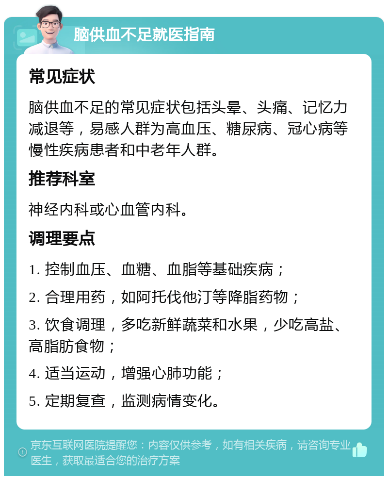 脑供血不足就医指南 常见症状 脑供血不足的常见症状包括头晕、头痛、记忆力减退等，易感人群为高血压、糖尿病、冠心病等慢性疾病患者和中老年人群。 推荐科室 神经内科或心血管内科。 调理要点 1. 控制血压、血糖、血脂等基础疾病； 2. 合理用药，如阿托伐他汀等降脂药物； 3. 饮食调理，多吃新鲜蔬菜和水果，少吃高盐、高脂肪食物； 4. 适当运动，增强心肺功能； 5. 定期复查，监测病情变化。