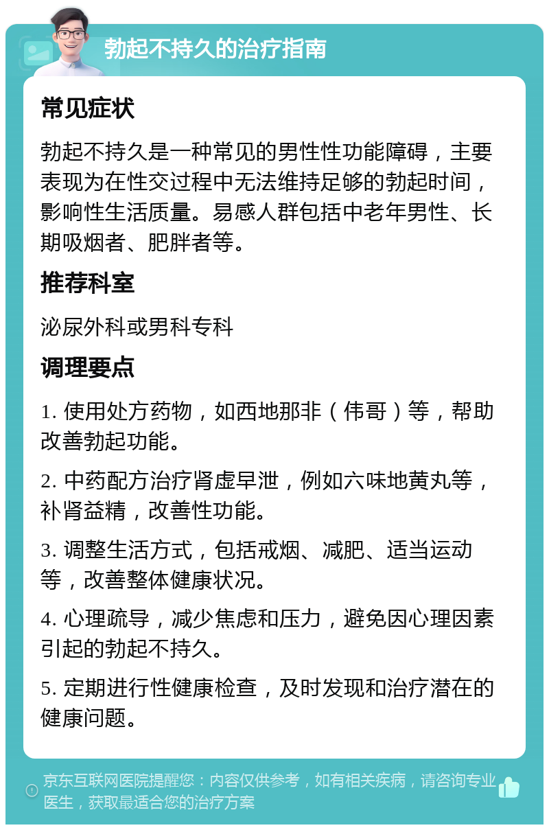 勃起不持久的治疗指南 常见症状 勃起不持久是一种常见的男性性功能障碍，主要表现为在性交过程中无法维持足够的勃起时间，影响性生活质量。易感人群包括中老年男性、长期吸烟者、肥胖者等。 推荐科室 泌尿外科或男科专科 调理要点 1. 使用处方药物，如西地那非（伟哥）等，帮助改善勃起功能。 2. 中药配方治疗肾虚早泄，例如六味地黄丸等，补肾益精，改善性功能。 3. 调整生活方式，包括戒烟、减肥、适当运动等，改善整体健康状况。 4. 心理疏导，减少焦虑和压力，避免因心理因素引起的勃起不持久。 5. 定期进行性健康检查，及时发现和治疗潜在的健康问题。