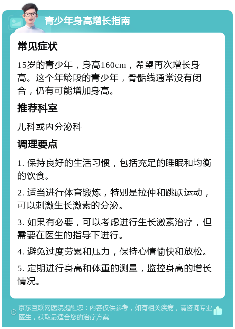 青少年身高增长指南 常见症状 15岁的青少年，身高160cm，希望再次增长身高。这个年龄段的青少年，骨骺线通常没有闭合，仍有可能增加身高。 推荐科室 儿科或内分泌科 调理要点 1. 保持良好的生活习惯，包括充足的睡眠和均衡的饮食。 2. 适当进行体育锻炼，特别是拉伸和跳跃运动，可以刺激生长激素的分泌。 3. 如果有必要，可以考虑进行生长激素治疗，但需要在医生的指导下进行。 4. 避免过度劳累和压力，保持心情愉快和放松。 5. 定期进行身高和体重的测量，监控身高的增长情况。