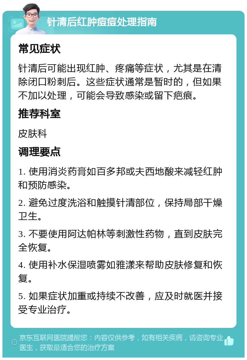 针清后红肿痘痘处理指南 常见症状 针清后可能出现红肿、疼痛等症状，尤其是在清除闭口粉刺后。这些症状通常是暂时的，但如果不加以处理，可能会导致感染或留下疤痕。 推荐科室 皮肤科 调理要点 1. 使用消炎药膏如百多邦或夫西地酸来减轻红肿和预防感染。 2. 避免过度洗浴和触摸针清部位，保持局部干燥卫生。 3. 不要使用阿达帕林等刺激性药物，直到皮肤完全恢复。 4. 使用补水保湿喷雾如雅漾来帮助皮肤修复和恢复。 5. 如果症状加重或持续不改善，应及时就医并接受专业治疗。