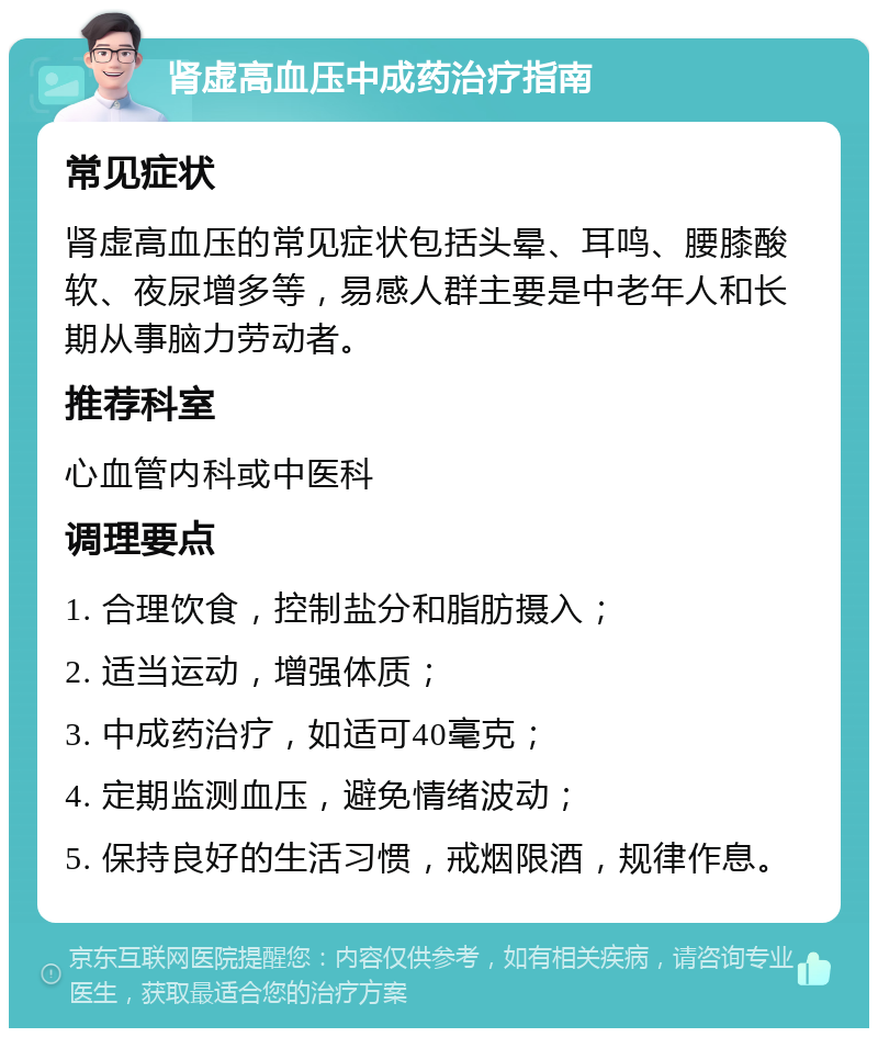 肾虚高血压中成药治疗指南 常见症状 肾虚高血压的常见症状包括头晕、耳鸣、腰膝酸软、夜尿增多等，易感人群主要是中老年人和长期从事脑力劳动者。 推荐科室 心血管内科或中医科 调理要点 1. 合理饮食，控制盐分和脂肪摄入； 2. 适当运动，增强体质； 3. 中成药治疗，如适可40毫克； 4. 定期监测血压，避免情绪波动； 5. 保持良好的生活习惯，戒烟限酒，规律作息。