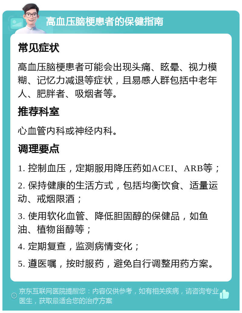 高血压脑梗患者的保健指南 常见症状 高血压脑梗患者可能会出现头痛、眩晕、视力模糊、记忆力减退等症状，且易感人群包括中老年人、肥胖者、吸烟者等。 推荐科室 心血管内科或神经内科。 调理要点 1. 控制血压，定期服用降压药如ACEI、ARB等； 2. 保持健康的生活方式，包括均衡饮食、适量运动、戒烟限酒； 3. 使用软化血管、降低胆固醇的保健品，如鱼油、植物甾醇等； 4. 定期复查，监测病情变化； 5. 遵医嘱，按时服药，避免自行调整用药方案。