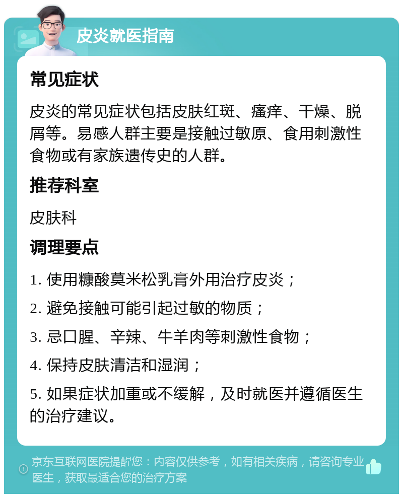 皮炎就医指南 常见症状 皮炎的常见症状包括皮肤红斑、瘙痒、干燥、脱屑等。易感人群主要是接触过敏原、食用刺激性食物或有家族遗传史的人群。 推荐科室 皮肤科 调理要点 1. 使用糠酸莫米松乳膏外用治疗皮炎； 2. 避免接触可能引起过敏的物质； 3. 忌口腥、辛辣、牛羊肉等刺激性食物； 4. 保持皮肤清洁和湿润； 5. 如果症状加重或不缓解，及时就医并遵循医生的治疗建议。