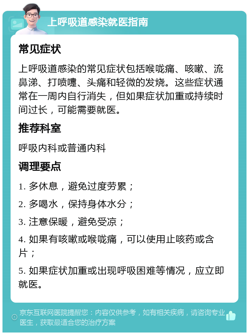 上呼吸道感染就医指南 常见症状 上呼吸道感染的常见症状包括喉咙痛、咳嗽、流鼻涕、打喷嚏、头痛和轻微的发烧。这些症状通常在一周内自行消失，但如果症状加重或持续时间过长，可能需要就医。 推荐科室 呼吸内科或普通内科 调理要点 1. 多休息，避免过度劳累； 2. 多喝水，保持身体水分； 3. 注意保暖，避免受凉； 4. 如果有咳嗽或喉咙痛，可以使用止咳药或含片； 5. 如果症状加重或出现呼吸困难等情况，应立即就医。