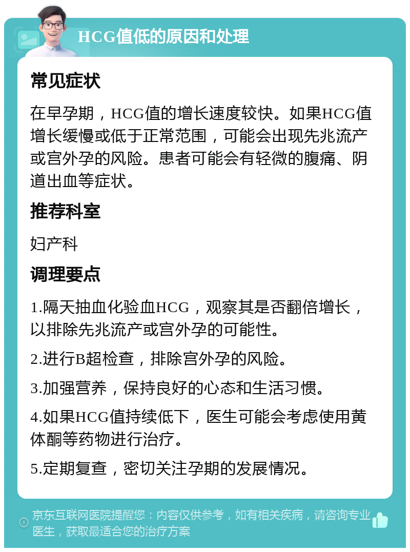 HCG值低的原因和处理 常见症状 在早孕期，HCG值的增长速度较快。如果HCG值增长缓慢或低于正常范围，可能会出现先兆流产或宫外孕的风险。患者可能会有轻微的腹痛、阴道出血等症状。 推荐科室 妇产科 调理要点 1.隔天抽血化验血HCG，观察其是否翻倍增长，以排除先兆流产或宫外孕的可能性。 2.进行B超检查，排除宫外孕的风险。 3.加强营养，保持良好的心态和生活习惯。 4.如果HCG值持续低下，医生可能会考虑使用黄体酮等药物进行治疗。 5.定期复查，密切关注孕期的发展情况。