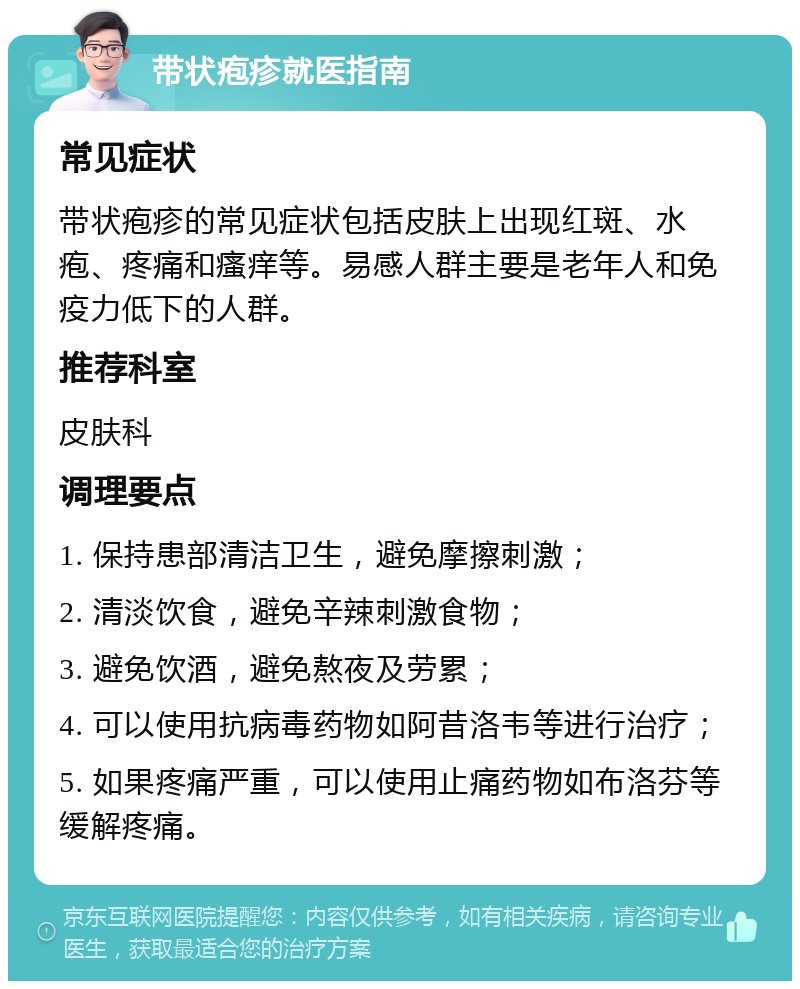 带状疱疹就医指南 常见症状 带状疱疹的常见症状包括皮肤上出现红斑、水疱、疼痛和瘙痒等。易感人群主要是老年人和免疫力低下的人群。 推荐科室 皮肤科 调理要点 1. 保持患部清洁卫生，避免摩擦刺激； 2. 清淡饮食，避免辛辣刺激食物； 3. 避免饮酒，避免熬夜及劳累； 4. 可以使用抗病毒药物如阿昔洛韦等进行治疗； 5. 如果疼痛严重，可以使用止痛药物如布洛芬等缓解疼痛。