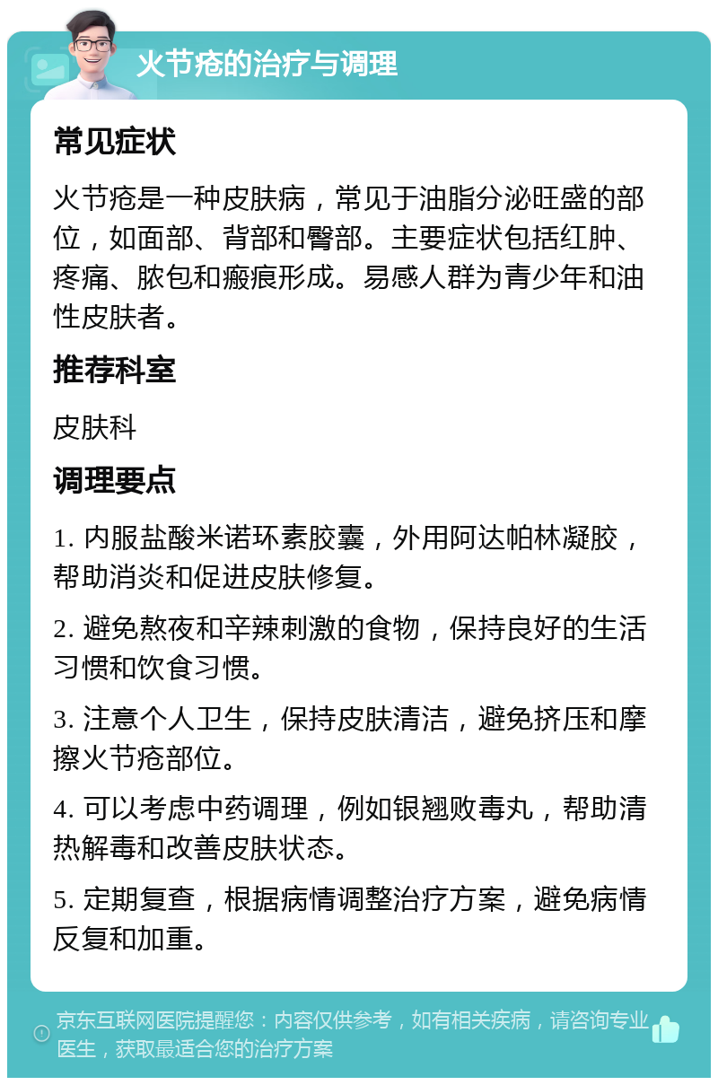 火节疮的治疗与调理 常见症状 火节疮是一种皮肤病，常见于油脂分泌旺盛的部位，如面部、背部和臀部。主要症状包括红肿、疼痛、脓包和瘢痕形成。易感人群为青少年和油性皮肤者。 推荐科室 皮肤科 调理要点 1. 内服盐酸米诺环素胶囊，外用阿达帕林凝胶，帮助消炎和促进皮肤修复。 2. 避免熬夜和辛辣刺激的食物，保持良好的生活习惯和饮食习惯。 3. 注意个人卫生，保持皮肤清洁，避免挤压和摩擦火节疮部位。 4. 可以考虑中药调理，例如银翘败毒丸，帮助清热解毒和改善皮肤状态。 5. 定期复查，根据病情调整治疗方案，避免病情反复和加重。