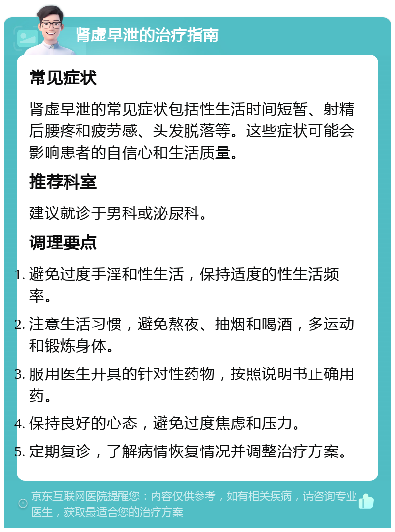 肾虚早泄的治疗指南 常见症状 肾虚早泄的常见症状包括性生活时间短暂、射精后腰疼和疲劳感、头发脱落等。这些症状可能会影响患者的自信心和生活质量。 推荐科室 建议就诊于男科或泌尿科。 调理要点 避免过度手淫和性生活，保持适度的性生活频率。 注意生活习惯，避免熬夜、抽烟和喝酒，多运动和锻炼身体。 服用医生开具的针对性药物，按照说明书正确用药。 保持良好的心态，避免过度焦虑和压力。 定期复诊，了解病情恢复情况并调整治疗方案。