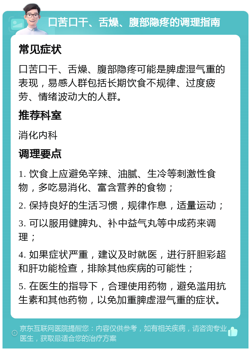 口苦口干、舌燥、腹部隐疼的调理指南 常见症状 口苦口干、舌燥、腹部隐疼可能是脾虚湿气重的表现，易感人群包括长期饮食不规律、过度疲劳、情绪波动大的人群。 推荐科室 消化内科 调理要点 1. 饮食上应避免辛辣、油腻、生冷等刺激性食物，多吃易消化、富含营养的食物； 2. 保持良好的生活习惯，规律作息，适量运动； 3. 可以服用健脾丸、补中益气丸等中成药来调理； 4. 如果症状严重，建议及时就医，进行肝胆彩超和肝功能检查，排除其他疾病的可能性； 5. 在医生的指导下，合理使用药物，避免滥用抗生素和其他药物，以免加重脾虚湿气重的症状。