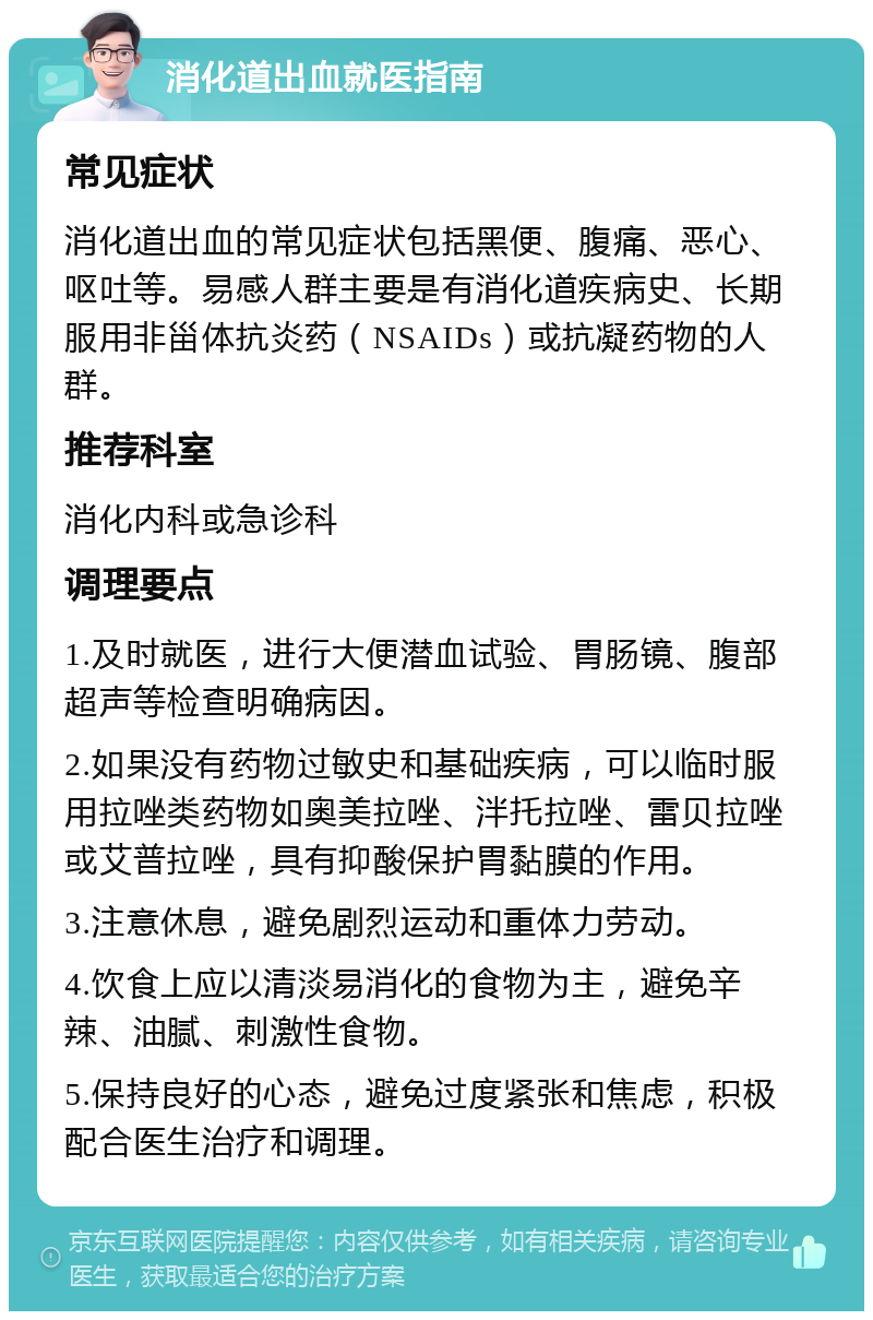 消化道出血就医指南 常见症状 消化道出血的常见症状包括黑便、腹痛、恶心、呕吐等。易感人群主要是有消化道疾病史、长期服用非甾体抗炎药（NSAIDs）或抗凝药物的人群。 推荐科室 消化内科或急诊科 调理要点 1.及时就医，进行大便潜血试验、胃肠镜、腹部超声等检查明确病因。 2.如果没有药物过敏史和基础疾病，可以临时服用拉唑类药物如奥美拉唑、泮托拉唑、雷贝拉唑或艾普拉唑，具有抑酸保护胃黏膜的作用。 3.注意休息，避免剧烈运动和重体力劳动。 4.饮食上应以清淡易消化的食物为主，避免辛辣、油腻、刺激性食物。 5.保持良好的心态，避免过度紧张和焦虑，积极配合医生治疗和调理。