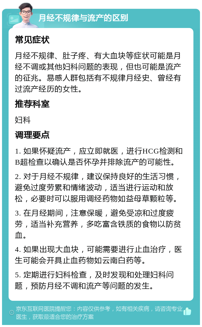 月经不规律与流产的区别 常见症状 月经不规律、肚子疼、有大血块等症状可能是月经不调或其他妇科问题的表现，但也可能是流产的征兆。易感人群包括有不规律月经史、曾经有过流产经历的女性。 推荐科室 妇科 调理要点 1. 如果怀疑流产，应立即就医，进行HCG检测和B超检查以确认是否怀孕并排除流产的可能性。 2. 对于月经不规律，建议保持良好的生活习惯，避免过度劳累和情绪波动，适当进行运动和放松，必要时可以服用调经药物如益母草颗粒等。 3. 在月经期间，注意保暖，避免受凉和过度疲劳，适当补充营养，多吃富含铁质的食物以防贫血。 4. 如果出现大血块，可能需要进行止血治疗，医生可能会开具止血药物如云南白药等。 5. 定期进行妇科检查，及时发现和处理妇科问题，预防月经不调和流产等问题的发生。