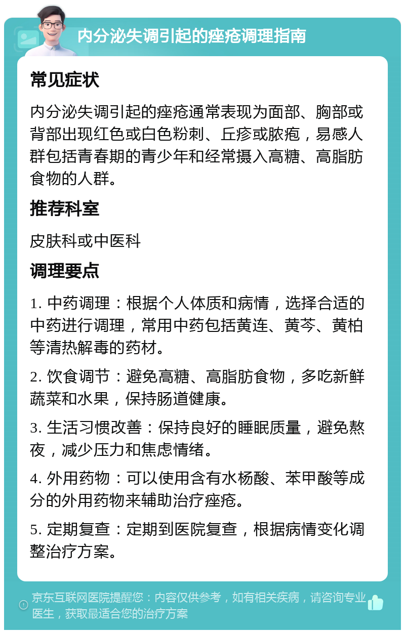 内分泌失调引起的痤疮调理指南 常见症状 内分泌失调引起的痤疮通常表现为面部、胸部或背部出现红色或白色粉刺、丘疹或脓疱，易感人群包括青春期的青少年和经常摄入高糖、高脂肪食物的人群。 推荐科室 皮肤科或中医科 调理要点 1. 中药调理：根据个人体质和病情，选择合适的中药进行调理，常用中药包括黄连、黄芩、黄柏等清热解毒的药材。 2. 饮食调节：避免高糖、高脂肪食物，多吃新鲜蔬菜和水果，保持肠道健康。 3. 生活习惯改善：保持良好的睡眠质量，避免熬夜，减少压力和焦虑情绪。 4. 外用药物：可以使用含有水杨酸、苯甲酸等成分的外用药物来辅助治疗痤疮。 5. 定期复查：定期到医院复查，根据病情变化调整治疗方案。