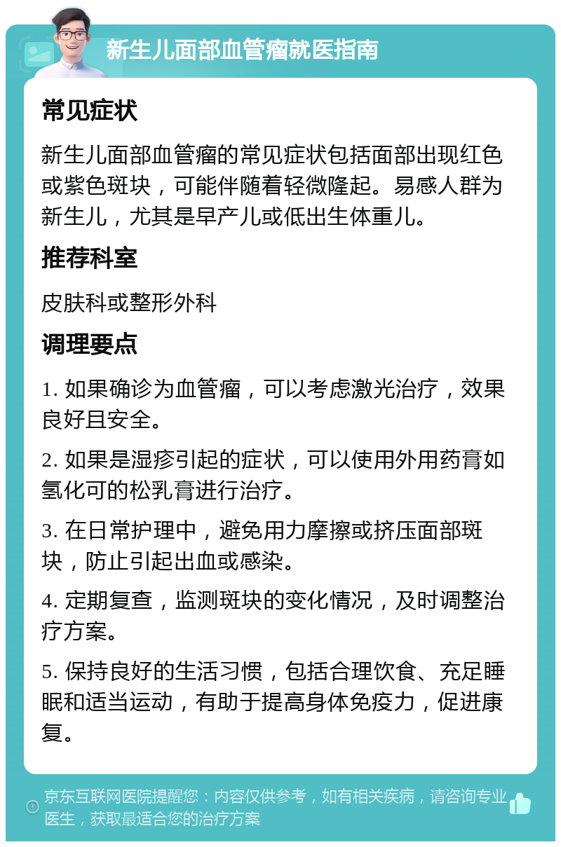 新生儿面部血管瘤就医指南 常见症状 新生儿面部血管瘤的常见症状包括面部出现红色或紫色斑块，可能伴随着轻微隆起。易感人群为新生儿，尤其是早产儿或低出生体重儿。 推荐科室 皮肤科或整形外科 调理要点 1. 如果确诊为血管瘤，可以考虑激光治疗，效果良好且安全。 2. 如果是湿疹引起的症状，可以使用外用药膏如氢化可的松乳膏进行治疗。 3. 在日常护理中，避免用力摩擦或挤压面部斑块，防止引起出血或感染。 4. 定期复查，监测斑块的变化情况，及时调整治疗方案。 5. 保持良好的生活习惯，包括合理饮食、充足睡眠和适当运动，有助于提高身体免疫力，促进康复。