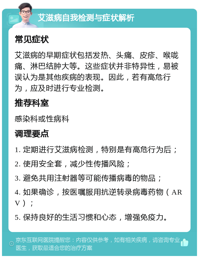 艾滋病自我检测与症状解析 常见症状 艾滋病的早期症状包括发热、头痛、皮疹、喉咙痛、淋巴结肿大等。这些症状并非特异性，易被误认为是其他疾病的表现。因此，若有高危行为，应及时进行专业检测。 推荐科室 感染科或性病科 调理要点 1. 定期进行艾滋病检测，特别是有高危行为后； 2. 使用安全套，减少性传播风险； 3. 避免共用注射器等可能传播病毒的物品； 4. 如果确诊，按医嘱服用抗逆转录病毒药物（ARV）； 5. 保持良好的生活习惯和心态，增强免疫力。