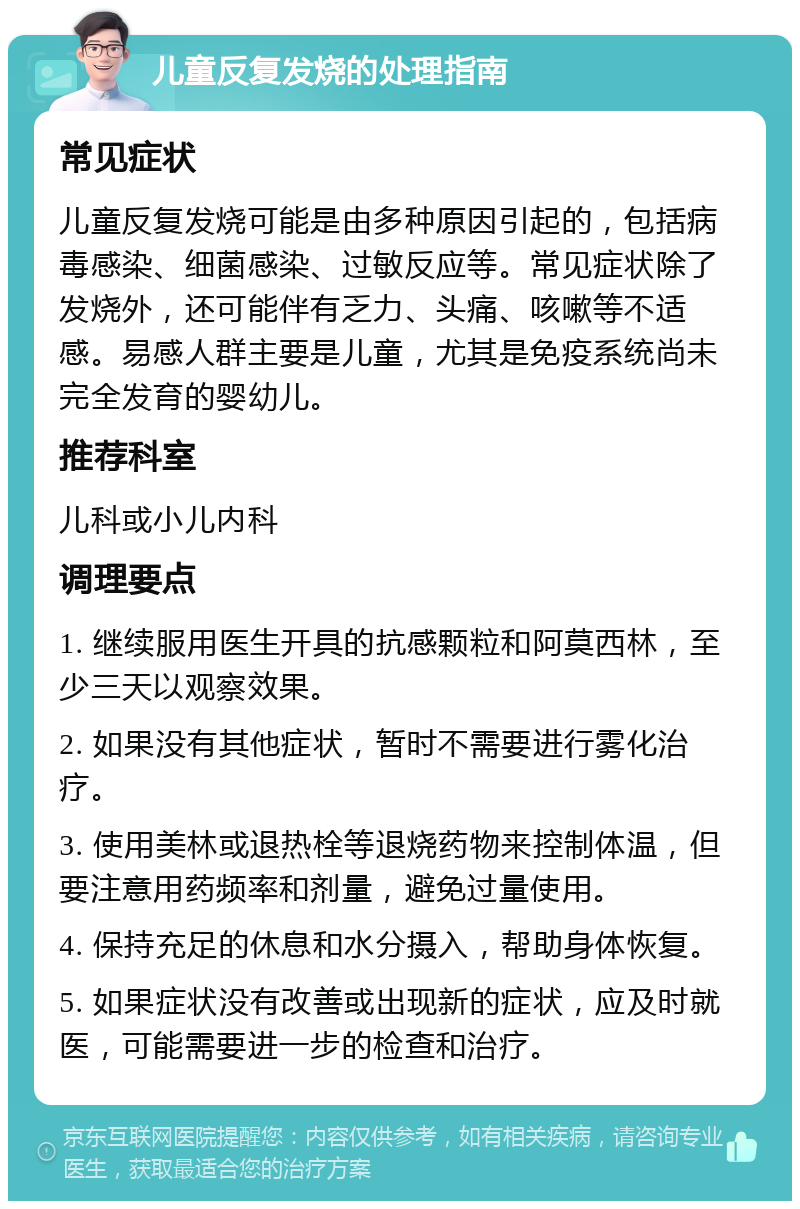 儿童反复发烧的处理指南 常见症状 儿童反复发烧可能是由多种原因引起的，包括病毒感染、细菌感染、过敏反应等。常见症状除了发烧外，还可能伴有乏力、头痛、咳嗽等不适感。易感人群主要是儿童，尤其是免疫系统尚未完全发育的婴幼儿。 推荐科室 儿科或小儿内科 调理要点 1. 继续服用医生开具的抗感颗粒和阿莫西林，至少三天以观察效果。 2. 如果没有其他症状，暂时不需要进行雾化治疗。 3. 使用美林或退热栓等退烧药物来控制体温，但要注意用药频率和剂量，避免过量使用。 4. 保持充足的休息和水分摄入，帮助身体恢复。 5. 如果症状没有改善或出现新的症状，应及时就医，可能需要进一步的检查和治疗。