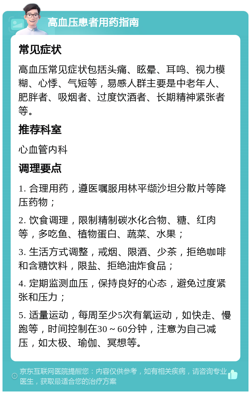 高血压患者用药指南 常见症状 高血压常见症状包括头痛、眩晕、耳鸣、视力模糊、心悸、气短等，易感人群主要是中老年人、肥胖者、吸烟者、过度饮酒者、长期精神紧张者等。 推荐科室 心血管内科 调理要点 1. 合理用药，遵医嘱服用林平缬沙坦分散片等降压药物； 2. 饮食调理，限制精制碳水化合物、糖、红肉等，多吃鱼、植物蛋白、蔬菜、水果； 3. 生活方式调整，戒烟、限酒、少茶，拒绝咖啡和含糖饮料，限盐、拒绝油炸食品； 4. 定期监测血压，保持良好的心态，避免过度紧张和压力； 5. 适量运动，每周至少5次有氧运动，如快走、慢跑等，时间控制在30～60分钟，注意为自己减压，如太极、瑜伽、冥想等。