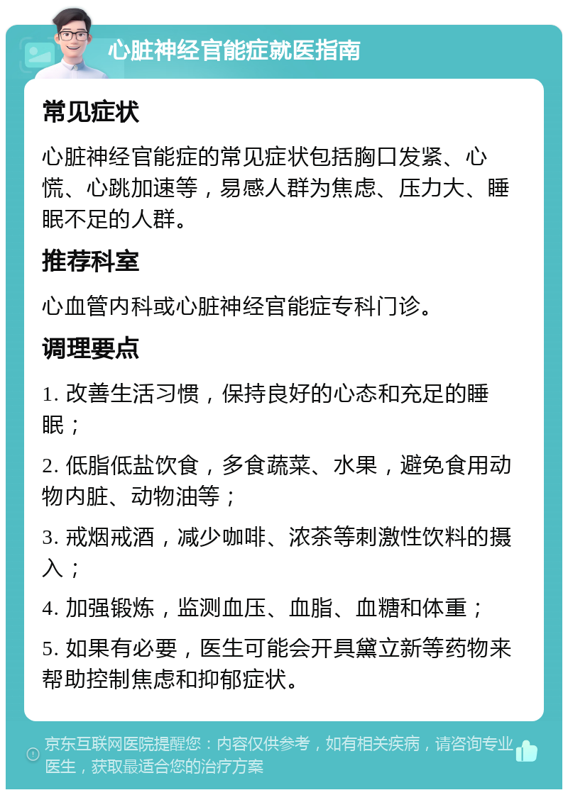 心脏神经官能症就医指南 常见症状 心脏神经官能症的常见症状包括胸口发紧、心慌、心跳加速等，易感人群为焦虑、压力大、睡眠不足的人群。 推荐科室 心血管内科或心脏神经官能症专科门诊。 调理要点 1. 改善生活习惯，保持良好的心态和充足的睡眠； 2. 低脂低盐饮食，多食蔬菜、水果，避免食用动物内脏、动物油等； 3. 戒烟戒酒，减少咖啡、浓茶等刺激性饮料的摄入； 4. 加强锻炼，监测血压、血脂、血糖和体重； 5. 如果有必要，医生可能会开具黛立新等药物来帮助控制焦虑和抑郁症状。