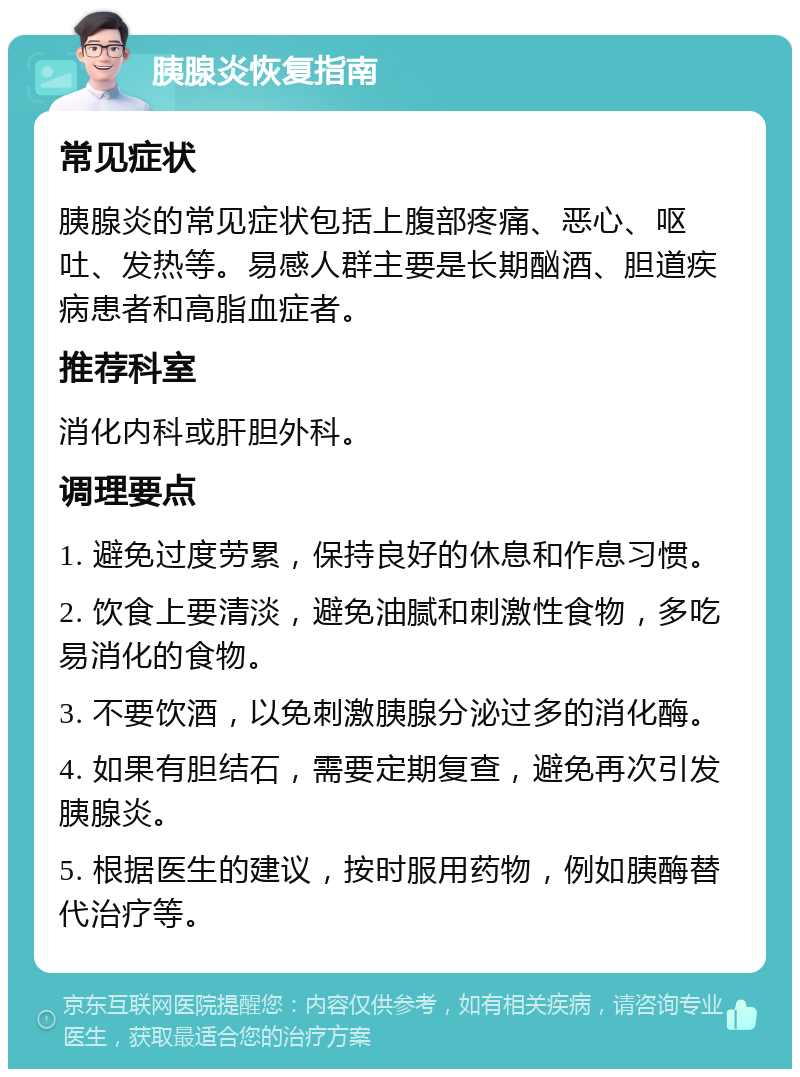 胰腺炎恢复指南 常见症状 胰腺炎的常见症状包括上腹部疼痛、恶心、呕吐、发热等。易感人群主要是长期酗酒、胆道疾病患者和高脂血症者。 推荐科室 消化内科或肝胆外科。 调理要点 1. 避免过度劳累，保持良好的休息和作息习惯。 2. 饮食上要清淡，避免油腻和刺激性食物，多吃易消化的食物。 3. 不要饮酒，以免刺激胰腺分泌过多的消化酶。 4. 如果有胆结石，需要定期复查，避免再次引发胰腺炎。 5. 根据医生的建议，按时服用药物，例如胰酶替代治疗等。