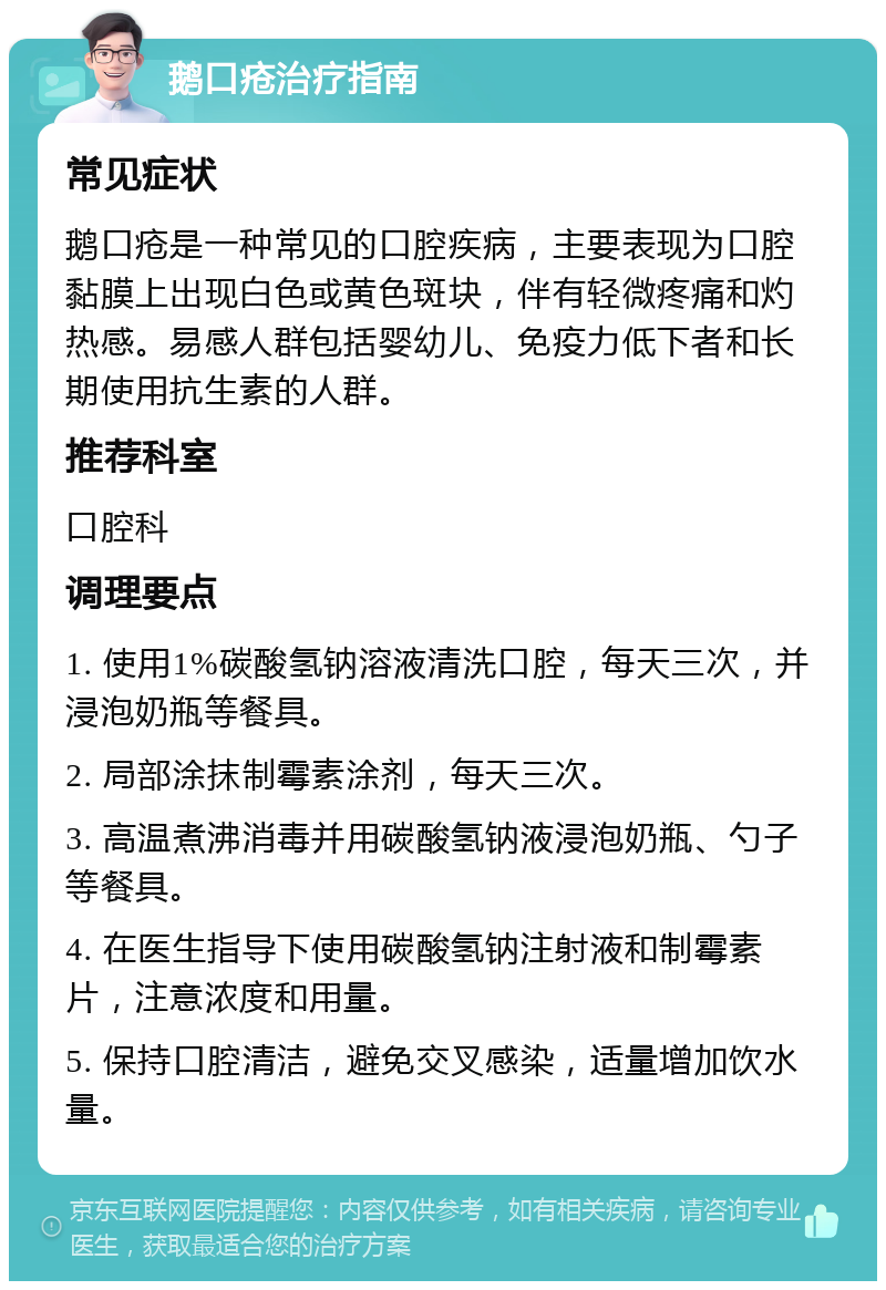 鹅口疮治疗指南 常见症状 鹅口疮是一种常见的口腔疾病，主要表现为口腔黏膜上出现白色或黄色斑块，伴有轻微疼痛和灼热感。易感人群包括婴幼儿、免疫力低下者和长期使用抗生素的人群。 推荐科室 口腔科 调理要点 1. 使用1%碳酸氢钠溶液清洗口腔，每天三次，并浸泡奶瓶等餐具。 2. 局部涂抹制霉素涂剂，每天三次。 3. 高温煮沸消毒并用碳酸氢钠液浸泡奶瓶、勺子等餐具。 4. 在医生指导下使用碳酸氢钠注射液和制霉素片，注意浓度和用量。 5. 保持口腔清洁，避免交叉感染，适量增加饮水量。