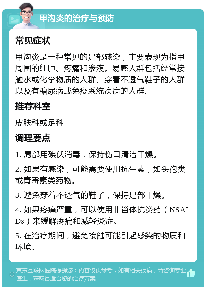 甲沟炎的治疗与预防 常见症状 甲沟炎是一种常见的足部感染，主要表现为指甲周围的红肿、疼痛和渗液。易感人群包括经常接触水或化学物质的人群、穿着不透气鞋子的人群以及有糖尿病或免疫系统疾病的人群。 推荐科室 皮肤科或足科 调理要点 1. 局部用碘伏消毒，保持伤口清洁干燥。 2. 如果有感染，可能需要使用抗生素，如头孢类或青霉素类药物。 3. 避免穿着不透气的鞋子，保持足部干燥。 4. 如果疼痛严重，可以使用非甾体抗炎药（NSAIDs）来缓解疼痛和减轻炎症。 5. 在治疗期间，避免接触可能引起感染的物质和环境。