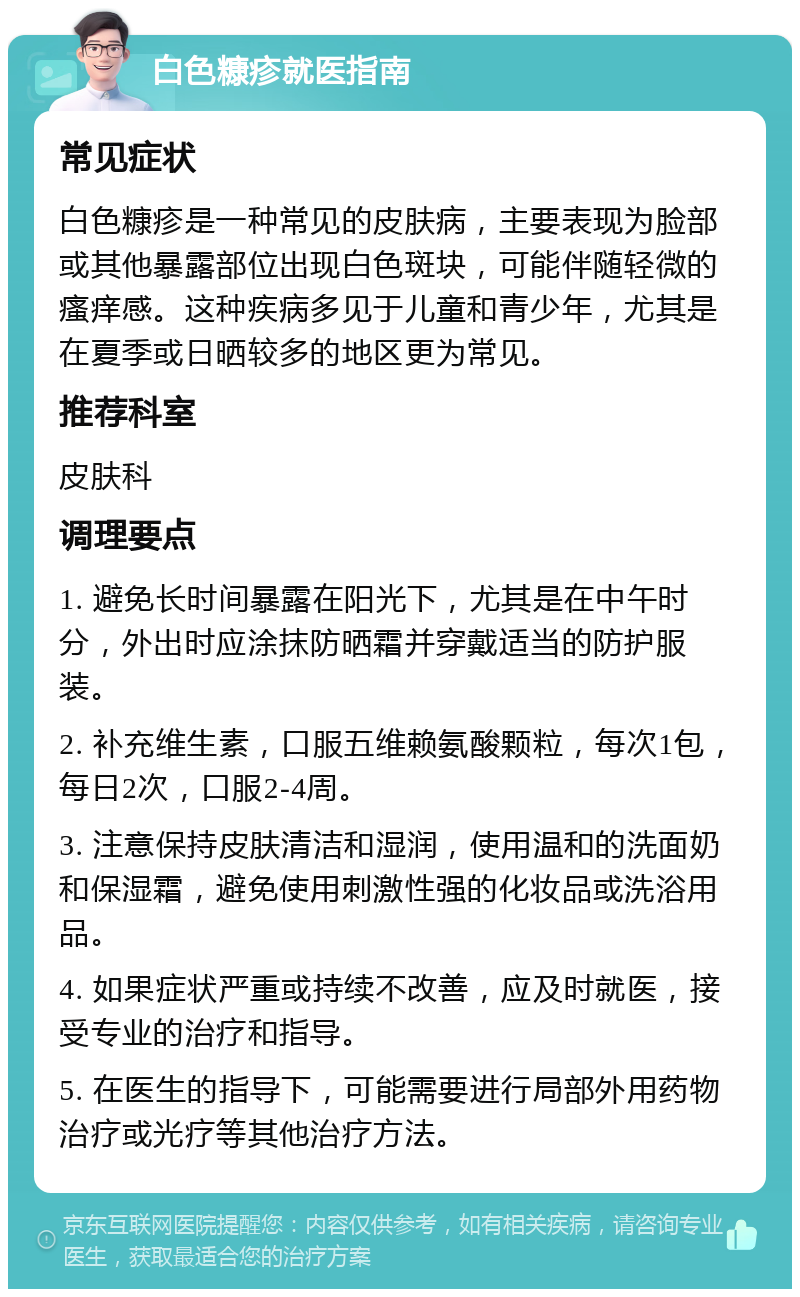 白色糠疹就医指南 常见症状 白色糠疹是一种常见的皮肤病，主要表现为脸部或其他暴露部位出现白色斑块，可能伴随轻微的瘙痒感。这种疾病多见于儿童和青少年，尤其是在夏季或日晒较多的地区更为常见。 推荐科室 皮肤科 调理要点 1. 避免长时间暴露在阳光下，尤其是在中午时分，外出时应涂抹防晒霜并穿戴适当的防护服装。 2. 补充维生素，口服五维赖氨酸颗粒，每次1包，每日2次，口服2-4周。 3. 注意保持皮肤清洁和湿润，使用温和的洗面奶和保湿霜，避免使用刺激性强的化妆品或洗浴用品。 4. 如果症状严重或持续不改善，应及时就医，接受专业的治疗和指导。 5. 在医生的指导下，可能需要进行局部外用药物治疗或光疗等其他治疗方法。