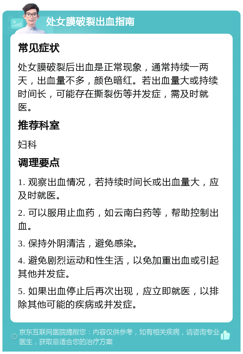 处女膜破裂出血指南 常见症状 处女膜破裂后出血是正常现象，通常持续一两天，出血量不多，颜色暗红。若出血量大或持续时间长，可能存在撕裂伤等并发症，需及时就医。 推荐科室 妇科 调理要点 1. 观察出血情况，若持续时间长或出血量大，应及时就医。 2. 可以服用止血药，如云南白药等，帮助控制出血。 3. 保持外阴清洁，避免感染。 4. 避免剧烈运动和性生活，以免加重出血或引起其他并发症。 5. 如果出血停止后再次出现，应立即就医，以排除其他可能的疾病或并发症。