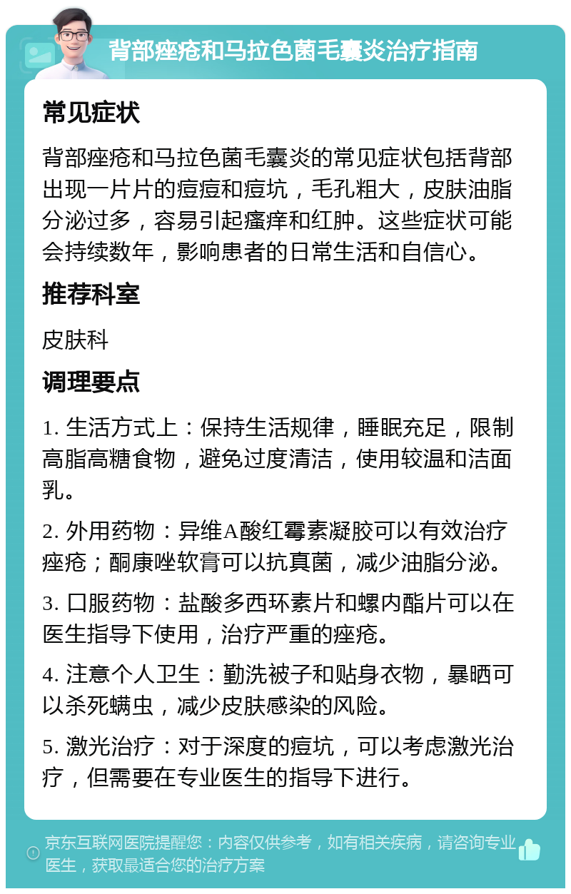 背部痤疮和马拉色菌毛囊炎治疗指南 常见症状 背部痤疮和马拉色菌毛囊炎的常见症状包括背部出现一片片的痘痘和痘坑，毛孔粗大，皮肤油脂分泌过多，容易引起瘙痒和红肿。这些症状可能会持续数年，影响患者的日常生活和自信心。 推荐科室 皮肤科 调理要点 1. 生活方式上：保持生活规律，睡眠充足，限制高脂高糖食物，避免过度清洁，使用较温和洁面乳。 2. 外用药物：异维A酸红霉素凝胶可以有效治疗痤疮；酮康唑软膏可以抗真菌，减少油脂分泌。 3. 口服药物：盐酸多西环素片和螺内酯片可以在医生指导下使用，治疗严重的痤疮。 4. 注意个人卫生：勤洗被子和贴身衣物，暴晒可以杀死螨虫，减少皮肤感染的风险。 5. 激光治疗：对于深度的痘坑，可以考虑激光治疗，但需要在专业医生的指导下进行。