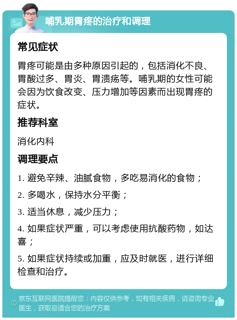 哺乳期胃疼的治疗和调理 常见症状 胃疼可能是由多种原因引起的，包括消化不良、胃酸过多、胃炎、胃溃疡等。哺乳期的女性可能会因为饮食改变、压力增加等因素而出现胃疼的症状。 推荐科室 消化内科 调理要点 1. 避免辛辣、油腻食物，多吃易消化的食物； 2. 多喝水，保持水分平衡； 3. 适当休息，减少压力； 4. 如果症状严重，可以考虑使用抗酸药物，如达喜； 5. 如果症状持续或加重，应及时就医，进行详细检查和治疗。