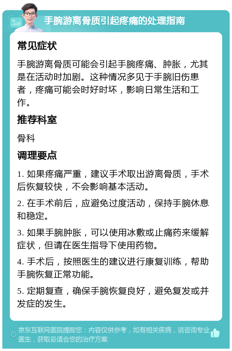 手腕游离骨质引起疼痛的处理指南 常见症状 手腕游离骨质可能会引起手腕疼痛、肿胀，尤其是在活动时加剧。这种情况多见于手腕旧伤患者，疼痛可能会时好时坏，影响日常生活和工作。 推荐科室 骨科 调理要点 1. 如果疼痛严重，建议手术取出游离骨质，手术后恢复较快，不会影响基本活动。 2. 在手术前后，应避免过度活动，保持手腕休息和稳定。 3. 如果手腕肿胀，可以使用冰敷或止痛药来缓解症状，但请在医生指导下使用药物。 4. 手术后，按照医生的建议进行康复训练，帮助手腕恢复正常功能。 5. 定期复查，确保手腕恢复良好，避免复发或并发症的发生。