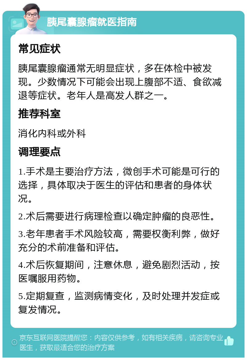 胰尾囊腺瘤就医指南 常见症状 胰尾囊腺瘤通常无明显症状，多在体检中被发现。少数情况下可能会出现上腹部不适、食欲减退等症状。老年人是高发人群之一。 推荐科室 消化内科或外科 调理要点 1.手术是主要治疗方法，微创手术可能是可行的选择，具体取决于医生的评估和患者的身体状况。 2.术后需要进行病理检查以确定肿瘤的良恶性。 3.老年患者手术风险较高，需要权衡利弊，做好充分的术前准备和评估。 4.术后恢复期间，注意休息，避免剧烈活动，按医嘱服用药物。 5.定期复查，监测病情变化，及时处理并发症或复发情况。