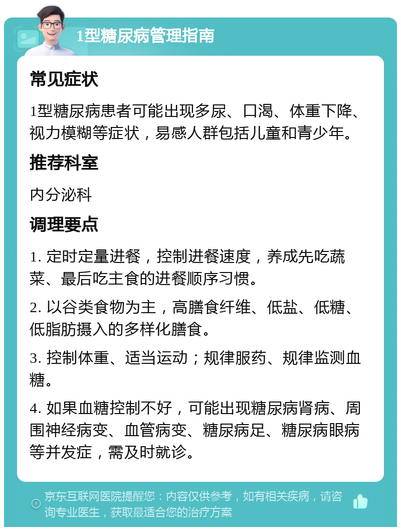 1型糖尿病管理指南 常见症状 1型糖尿病患者可能出现多尿、口渴、体重下降、视力模糊等症状，易感人群包括儿童和青少年。 推荐科室 内分泌科 调理要点 1. 定时定量进餐，控制进餐速度，养成先吃蔬菜、最后吃主食的进餐顺序习惯。 2. 以谷类食物为主，高膳食纤维、低盐、低糖、低脂肪摄入的多样化膳食。 3. 控制体重、适当运动；规律服药、规律监测血糖。 4. 如果血糖控制不好，可能出现糖尿病肾病、周围神经病变、血管病变、糖尿病足、糖尿病眼病等并发症，需及时就诊。