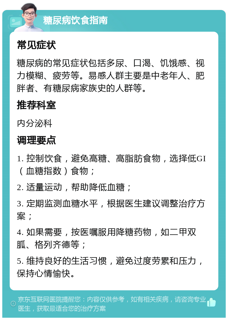 糖尿病饮食指南 常见症状 糖尿病的常见症状包括多尿、口渴、饥饿感、视力模糊、疲劳等。易感人群主要是中老年人、肥胖者、有糖尿病家族史的人群等。 推荐科室 内分泌科 调理要点 1. 控制饮食，避免高糖、高脂肪食物，选择低GI（血糖指数）食物； 2. 适量运动，帮助降低血糖； 3. 定期监测血糖水平，根据医生建议调整治疗方案； 4. 如果需要，按医嘱服用降糖药物，如二甲双胍、格列齐德等； 5. 维持良好的生活习惯，避免过度劳累和压力，保持心情愉快。