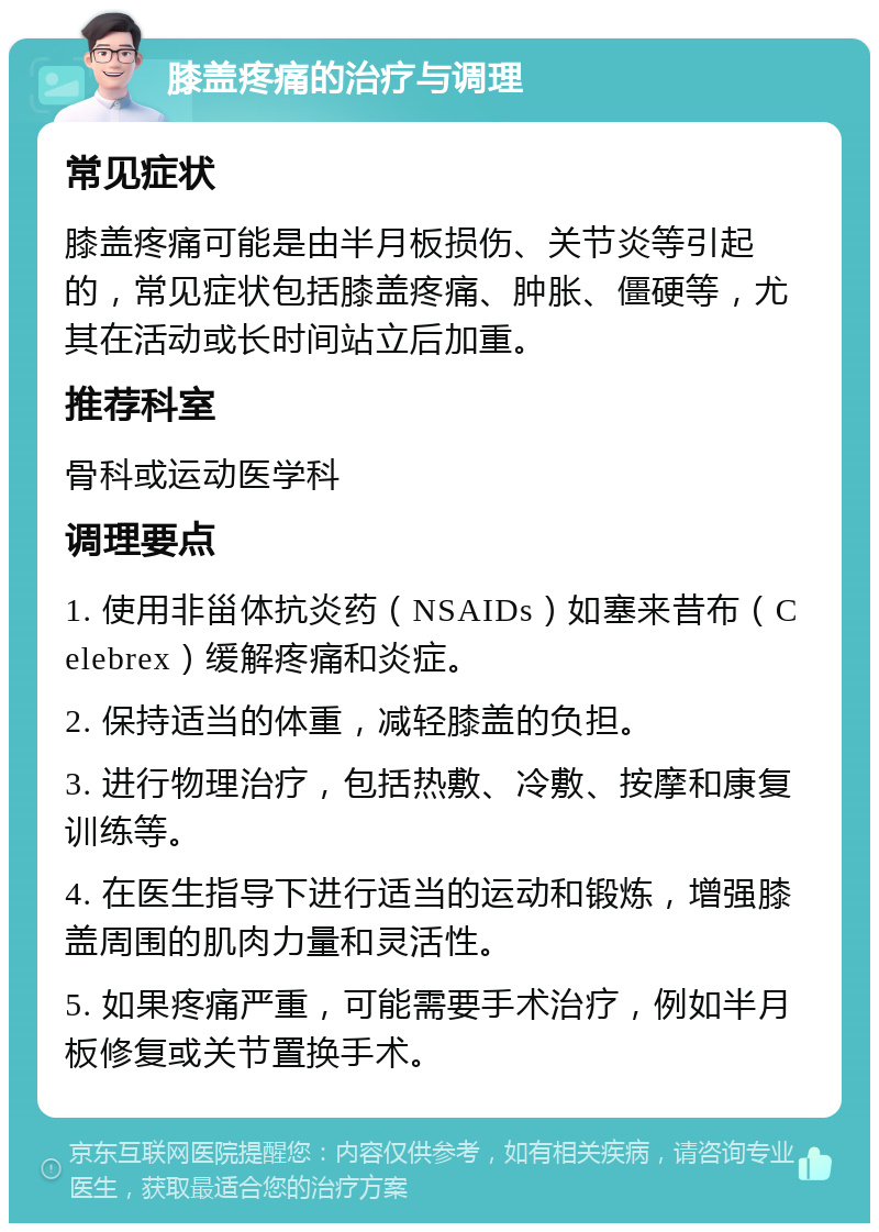 膝盖疼痛的治疗与调理 常见症状 膝盖疼痛可能是由半月板损伤、关节炎等引起的，常见症状包括膝盖疼痛、肿胀、僵硬等，尤其在活动或长时间站立后加重。 推荐科室 骨科或运动医学科 调理要点 1. 使用非甾体抗炎药（NSAIDs）如塞来昔布（Celebrex）缓解疼痛和炎症。 2. 保持适当的体重，减轻膝盖的负担。 3. 进行物理治疗，包括热敷、冷敷、按摩和康复训练等。 4. 在医生指导下进行适当的运动和锻炼，增强膝盖周围的肌肉力量和灵活性。 5. 如果疼痛严重，可能需要手术治疗，例如半月板修复或关节置换手术。