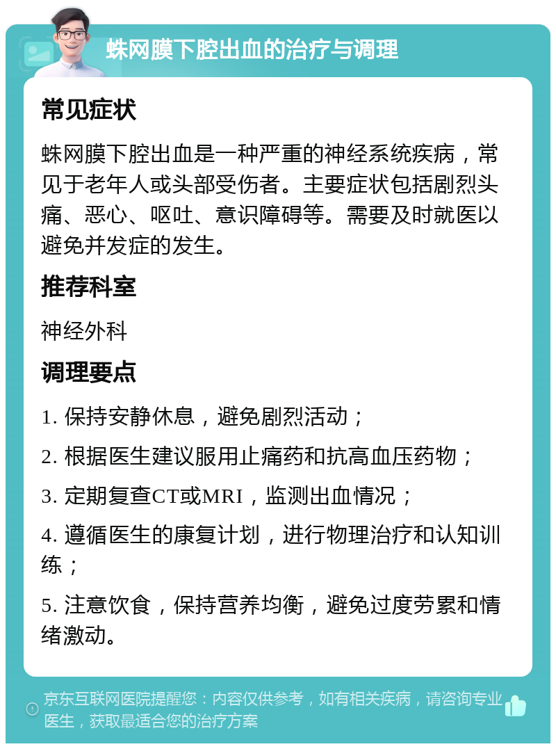 蛛网膜下腔出血的治疗与调理 常见症状 蛛网膜下腔出血是一种严重的神经系统疾病，常见于老年人或头部受伤者。主要症状包括剧烈头痛、恶心、呕吐、意识障碍等。需要及时就医以避免并发症的发生。 推荐科室 神经外科 调理要点 1. 保持安静休息，避免剧烈活动； 2. 根据医生建议服用止痛药和抗高血压药物； 3. 定期复查CT或MRI，监测出血情况； 4. 遵循医生的康复计划，进行物理治疗和认知训练； 5. 注意饮食，保持营养均衡，避免过度劳累和情绪激动。