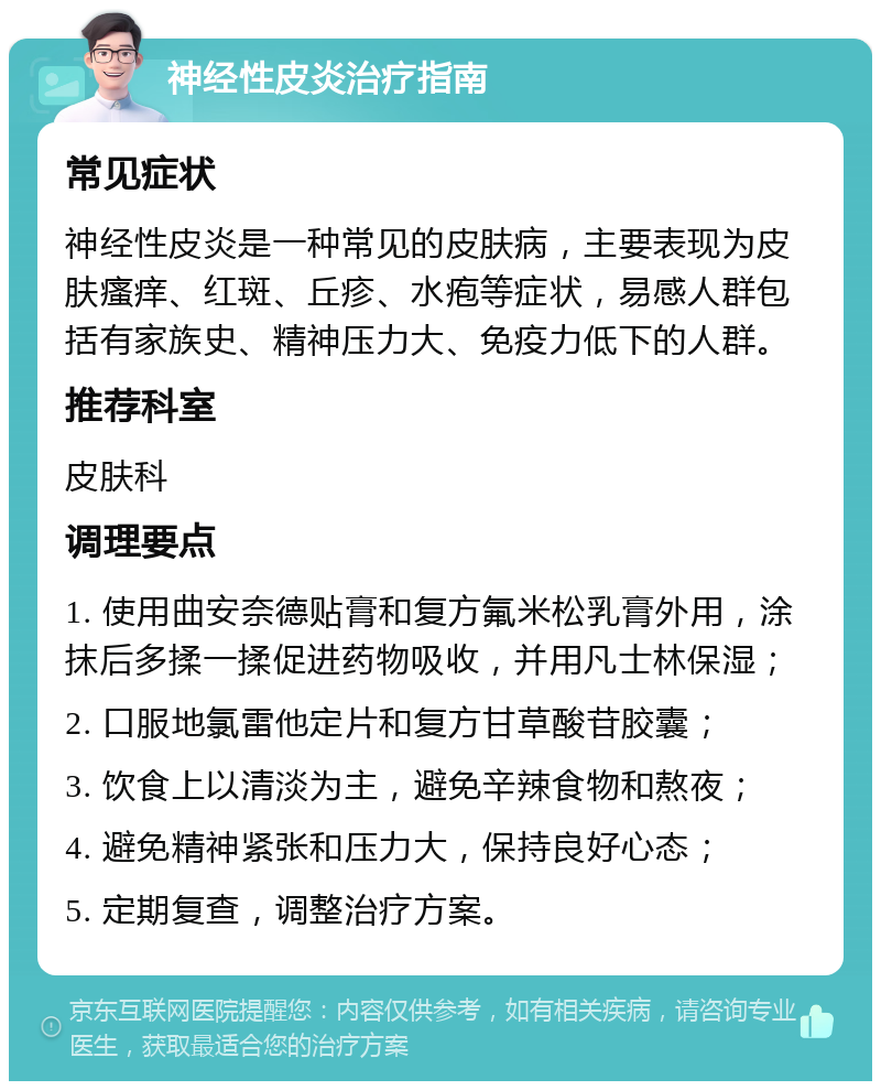 神经性皮炎治疗指南 常见症状 神经性皮炎是一种常见的皮肤病，主要表现为皮肤瘙痒、红斑、丘疹、水疱等症状，易感人群包括有家族史、精神压力大、免疫力低下的人群。 推荐科室 皮肤科 调理要点 1. 使用曲安奈德贴膏和复方氟米松乳膏外用，涂抹后多揉一揉促进药物吸收，并用凡士林保湿； 2. 口服地氯雷他定片和复方甘草酸苷胶囊； 3. 饮食上以清淡为主，避免辛辣食物和熬夜； 4. 避免精神紧张和压力大，保持良好心态； 5. 定期复查，调整治疗方案。