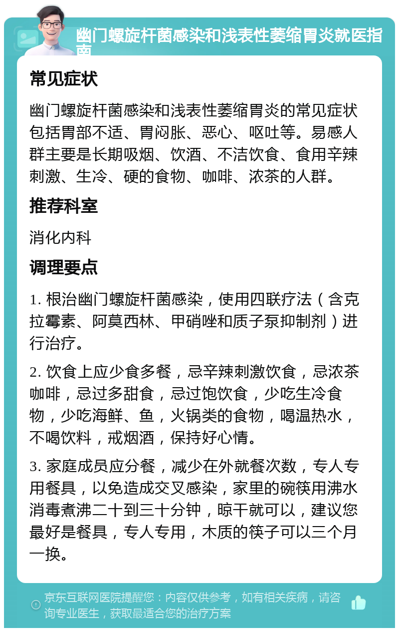 幽门螺旋杆菌感染和浅表性萎缩胃炎就医指南 常见症状 幽门螺旋杆菌感染和浅表性萎缩胃炎的常见症状包括胃部不适、胃闷胀、恶心、呕吐等。易感人群主要是长期吸烟、饮酒、不洁饮食、食用辛辣刺激、生冷、硬的食物、咖啡、浓茶的人群。 推荐科室 消化内科 调理要点 1. 根治幽门螺旋杆菌感染，使用四联疗法（含克拉霉素、阿莫西林、甲硝唑和质子泵抑制剂）进行治疗。 2. 饮食上应少食多餐，忌辛辣刺激饮食，忌浓茶咖啡，忌过多甜食，忌过饱饮食，少吃生冷食物，少吃海鲜、鱼，火锅类的食物，喝温热水，不喝饮料，戒烟酒，保持好心情。 3. 家庭成员应分餐，减少在外就餐次数，专人专用餐具，以免造成交叉感染，家里的碗筷用沸水消毒煮沸二十到三十分钟，晾干就可以，建议您最好是餐具，专人专用，木质的筷子可以三个月一换。