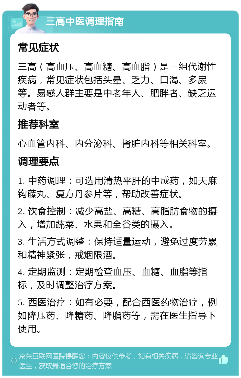 三高中医调理指南 常见症状 三高（高血压、高血糖、高血脂）是一组代谢性疾病，常见症状包括头晕、乏力、口渴、多尿等。易感人群主要是中老年人、肥胖者、缺乏运动者等。 推荐科室 心血管内科、内分泌科、肾脏内科等相关科室。 调理要点 1. 中药调理：可选用清热平肝的中成药，如天麻钩藤丸、复方丹参片等，帮助改善症状。 2. 饮食控制：减少高盐、高糖、高脂肪食物的摄入，增加蔬菜、水果和全谷类的摄入。 3. 生活方式调整：保持适量运动，避免过度劳累和精神紧张，戒烟限酒。 4. 定期监测：定期检查血压、血糖、血脂等指标，及时调整治疗方案。 5. 西医治疗：如有必要，配合西医药物治疗，例如降压药、降糖药、降脂药等，需在医生指导下使用。