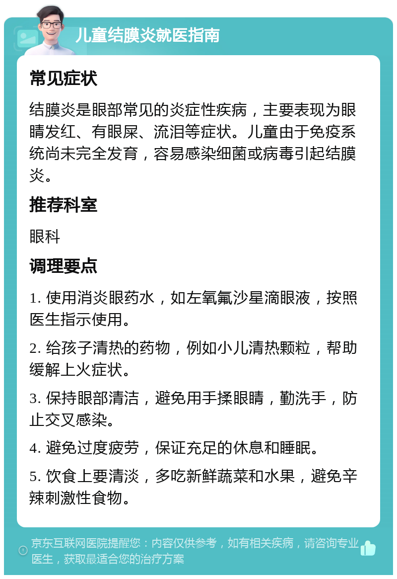 儿童结膜炎就医指南 常见症状 结膜炎是眼部常见的炎症性疾病，主要表现为眼睛发红、有眼屎、流泪等症状。儿童由于免疫系统尚未完全发育，容易感染细菌或病毒引起结膜炎。 推荐科室 眼科 调理要点 1. 使用消炎眼药水，如左氧氟沙星滴眼液，按照医生指示使用。 2. 给孩子清热的药物，例如小儿清热颗粒，帮助缓解上火症状。 3. 保持眼部清洁，避免用手揉眼睛，勤洗手，防止交叉感染。 4. 避免过度疲劳，保证充足的休息和睡眠。 5. 饮食上要清淡，多吃新鲜蔬菜和水果，避免辛辣刺激性食物。