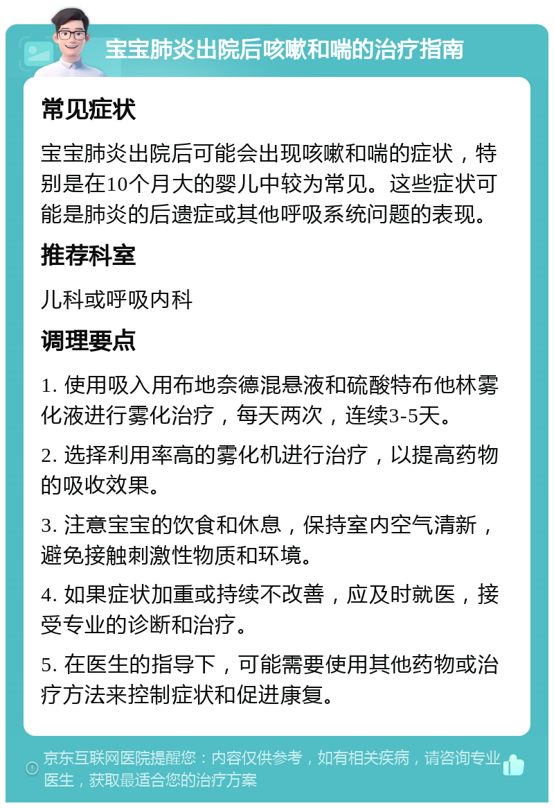 宝宝肺炎出院后咳嗽和喘的治疗指南 常见症状 宝宝肺炎出院后可能会出现咳嗽和喘的症状，特别是在10个月大的婴儿中较为常见。这些症状可能是肺炎的后遗症或其他呼吸系统问题的表现。 推荐科室 儿科或呼吸内科 调理要点 1. 使用吸入用布地奈德混悬液和硫酸特布他林雾化液进行雾化治疗，每天两次，连续3-5天。 2. 选择利用率高的雾化机进行治疗，以提高药物的吸收效果。 3. 注意宝宝的饮食和休息，保持室内空气清新，避免接触刺激性物质和环境。 4. 如果症状加重或持续不改善，应及时就医，接受专业的诊断和治疗。 5. 在医生的指导下，可能需要使用其他药物或治疗方法来控制症状和促进康复。