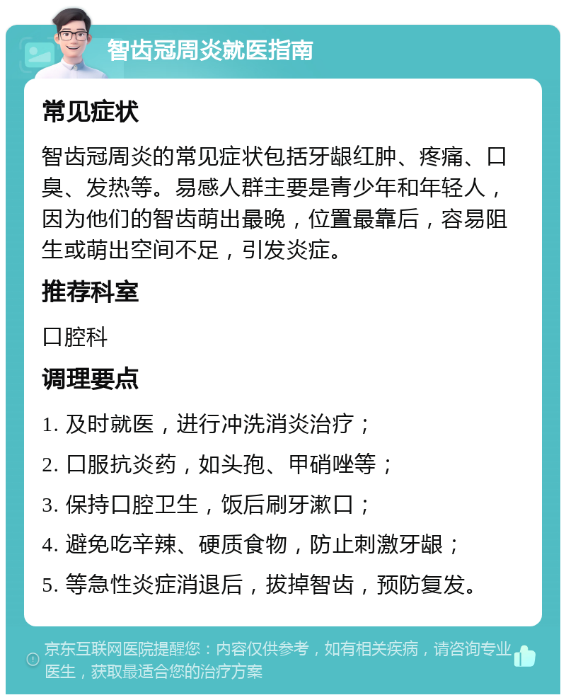 智齿冠周炎就医指南 常见症状 智齿冠周炎的常见症状包括牙龈红肿、疼痛、口臭、发热等。易感人群主要是青少年和年轻人，因为他们的智齿萌出最晚，位置最靠后，容易阻生或萌出空间不足，引发炎症。 推荐科室 口腔科 调理要点 1. 及时就医，进行冲洗消炎治疗； 2. 口服抗炎药，如头孢、甲硝唑等； 3. 保持口腔卫生，饭后刷牙漱口； 4. 避免吃辛辣、硬质食物，防止刺激牙龈； 5. 等急性炎症消退后，拔掉智齿，预防复发。